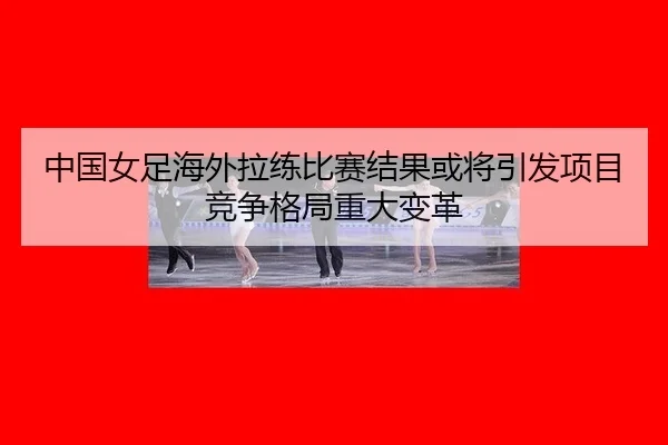 中国女足海外拉练比赛结果或将引发项目竞争格局重大变革